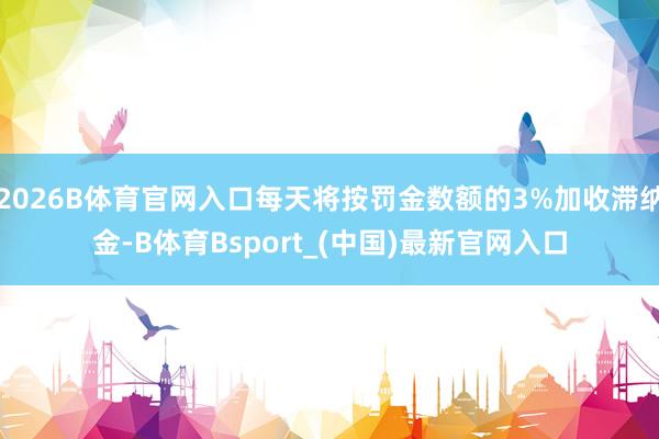 2026B体育官网入口每天将按罚金数额的3%加收滞纳金-B体育Bsport_(中国)最新官网入口