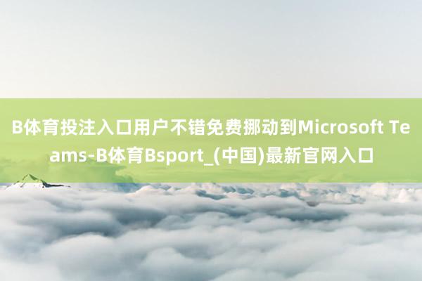 B体育投注入口用户不错免费挪动到Microsoft Teams-B体育Bsport_(中国)最新官网入口