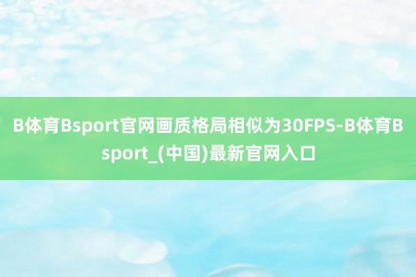 B体育Bsport官网画质格局相似为30FPS-B体育Bsport_(中国)最新官网入口