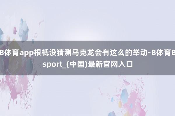 B体育app根柢没猜测马克龙会有这么的举动-B体育Bsport_(中国)最新官网入口