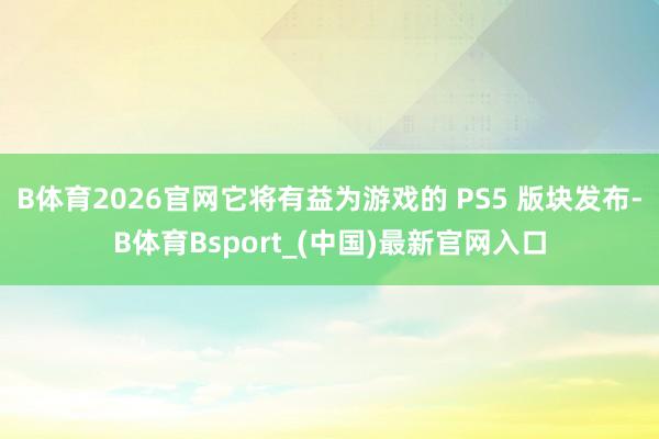 B体育2026官网它将有益为游戏的 PS5 版块发布-B体育Bsport_(中国)最新官网入口