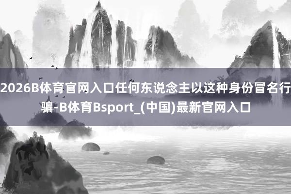 2026B体育官网入口任何东说念主以这种身份冒名行骗-B体育Bsport_(中国)最新官网入口