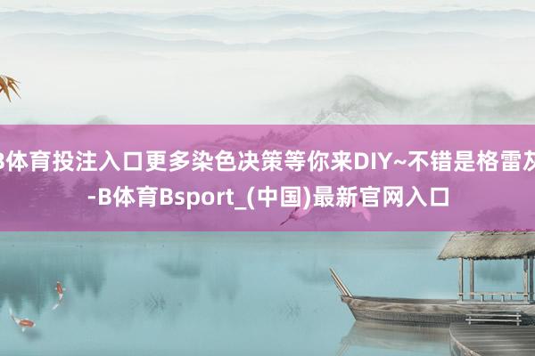 B体育投注入口更多染色决策等你来DIY~不错是格雷灰-B体育Bsport_(中国)最新官网入口