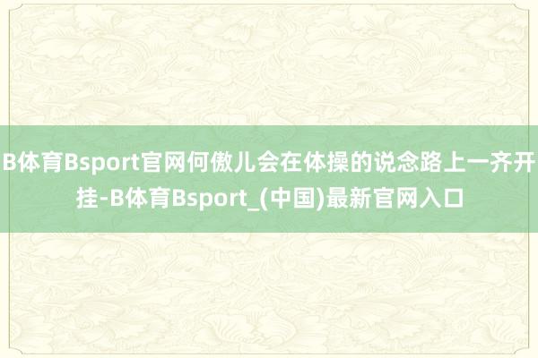 B体育Bsport官网何傲儿会在体操的说念路上一齐开挂-B体育Bsport_(中国)最新官网入口