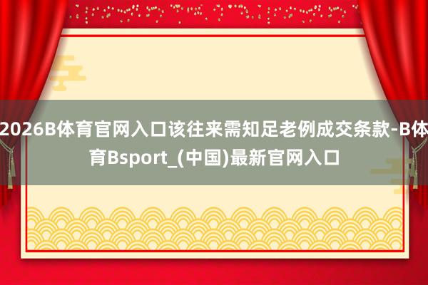 2026B体育官网入口该往来需知足老例成交条款-B体育Bsport_(中国)最新官网入口
