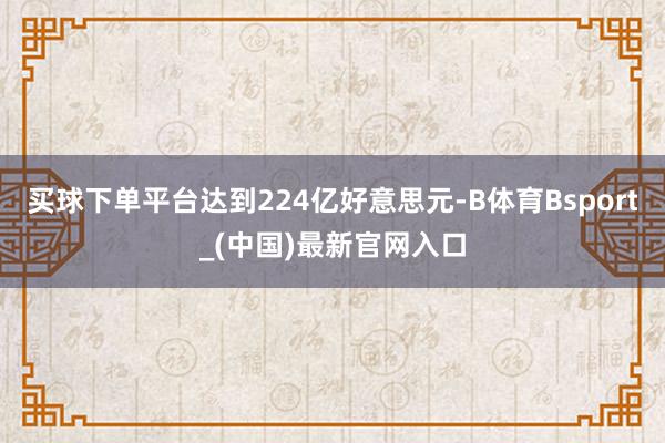 买球下单平台达到224亿好意思元-B体育Bsport_(中国)最新官网入口