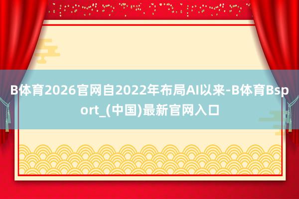 B体育2026官网自2022年布局AI以来-B体育Bsport_(中国)最新官网入口