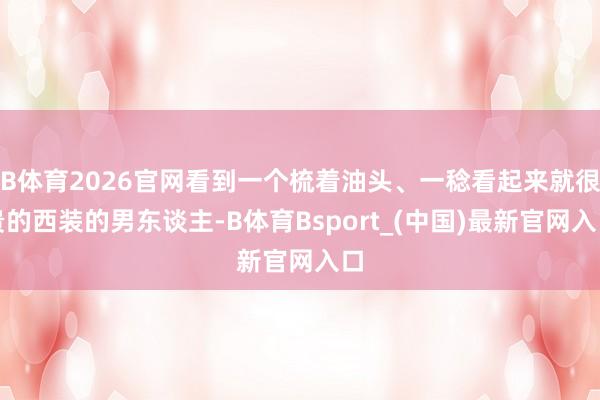 B体育2026官网看到一个梳着油头、一稔看起来就很贵的西装的男东谈主-B体育Bsport_(中国)最新官网入口