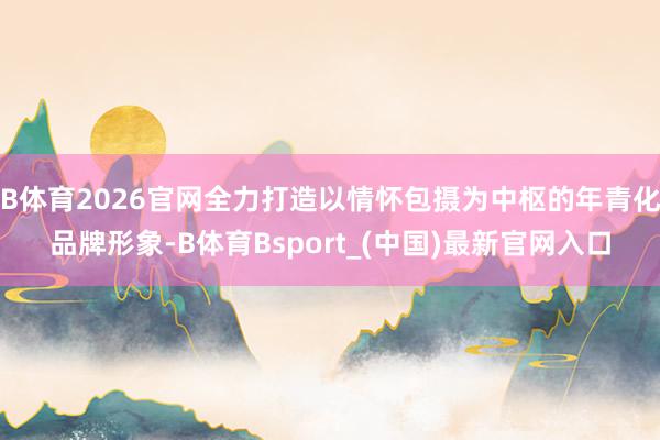 B体育2026官网全力打造以情怀包摄为中枢的年青化品牌形象-B体育Bsport_(中国)最新官网入口