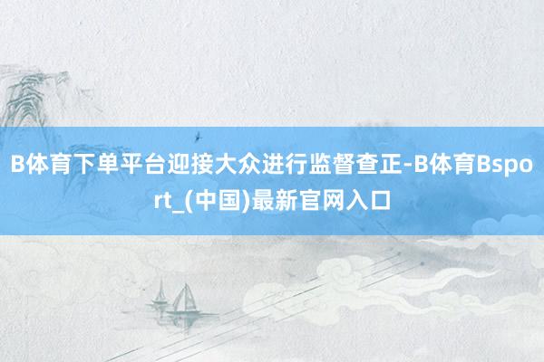 B体育下单平台迎接大众进行监督查正-B体育Bsport_(中国)最新官网入口