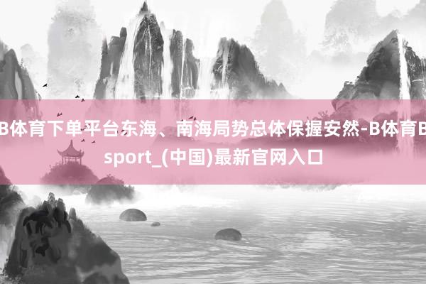 B体育下单平台东海、南海局势总体保握安然-B体育Bsport_(中国)最新官网入口