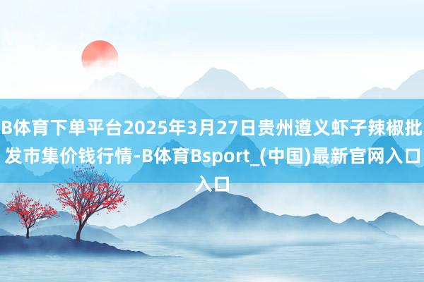 B体育下单平台2025年3月27日贵州遵义虾子辣椒批发市集价钱行情-B体育Bsport_(中国)最新官网入口
