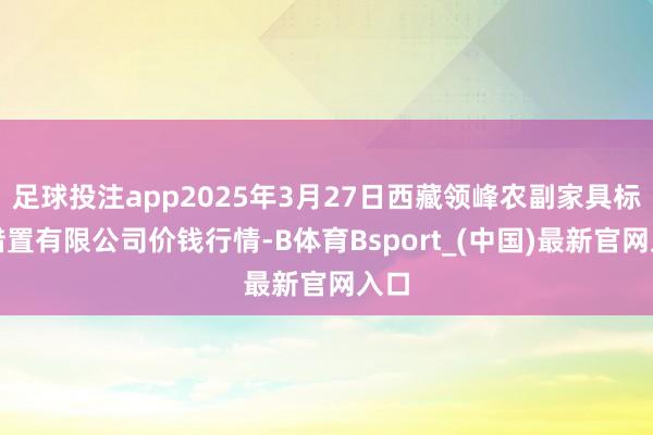 足球投注app2025年3月27日西藏领峰农副家具标的措置有限公司价钱行情-B体育Bsport_(中国)最新官网入口