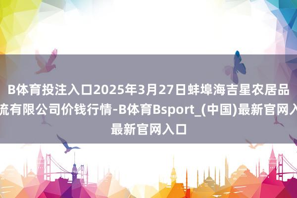B体育投注入口2025年3月27日蚌埠海吉星农居品物流有限公司价钱行情-B体育Bsport_(中国)最新官网入口