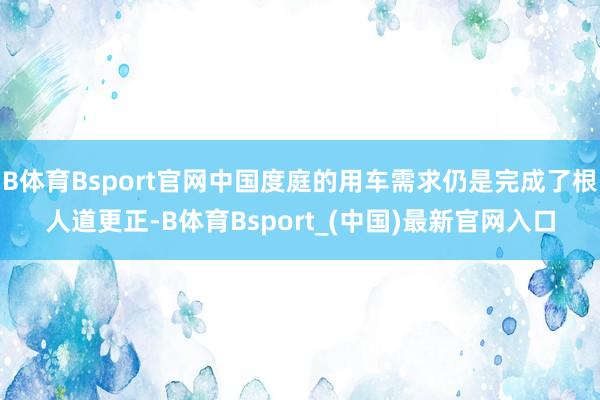 B体育Bsport官网中国度庭的用车需求仍是完成了根人道更正-B体育Bsport_(中国)最新官网入口