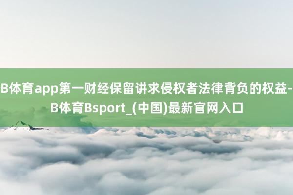 B体育app第一财经保留讲求侵权者法律背负的权益-B体育Bsport_(中国)最新官网入口