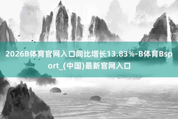 2026B体育官网入口同比增长13.83%-B体育Bsport_(中国)最新官网入口