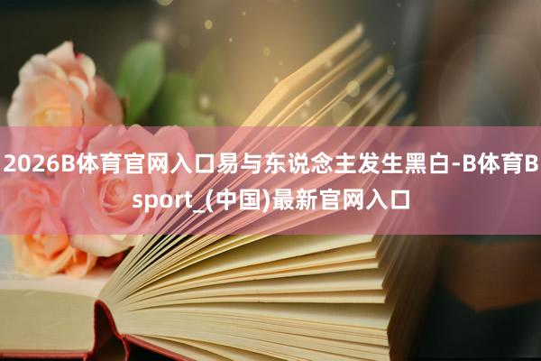 2026B体育官网入口易与东说念主发生黑白-B体育Bsport_(中国)最新官网入口