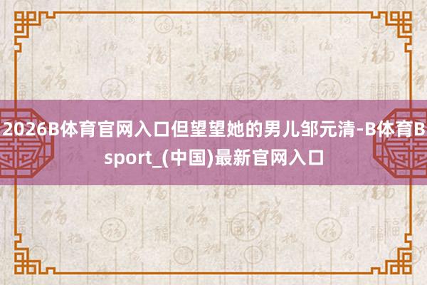 2026B体育官网入口但望望她的男儿邹元清-B体育Bsport_(中国)最新官网入口