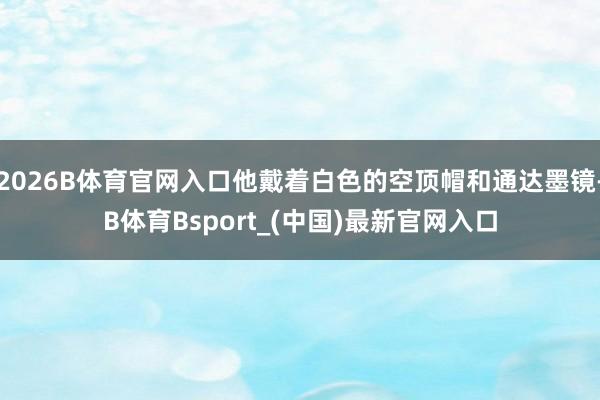 2026B体育官网入口他戴着白色的空顶帽和通达墨镜-B体育Bsport_(中国)最新官网入口
