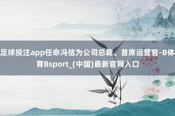 足球投注app任命冯佶为公司总裁、首席运营官-B体育Bsport_(中国)最新官网入口