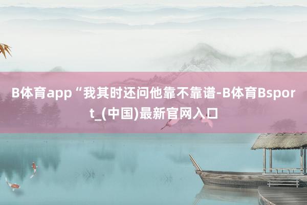 B体育app“我其时还问他靠不靠谱-B体育Bsport_(中国)最新官网入口