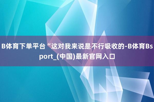 B体育下单平台“这对我来说是不行吸收的-B体育Bsport_(中国)最新官网入口