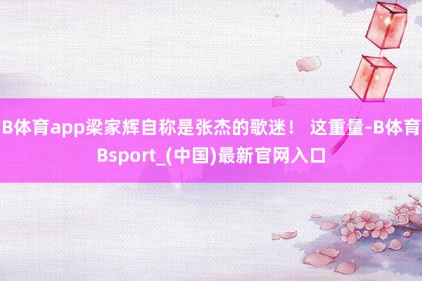 B体育app梁家辉自称是张杰的歌迷！ 这重量-B体育Bsport_(中国)最新官网入口