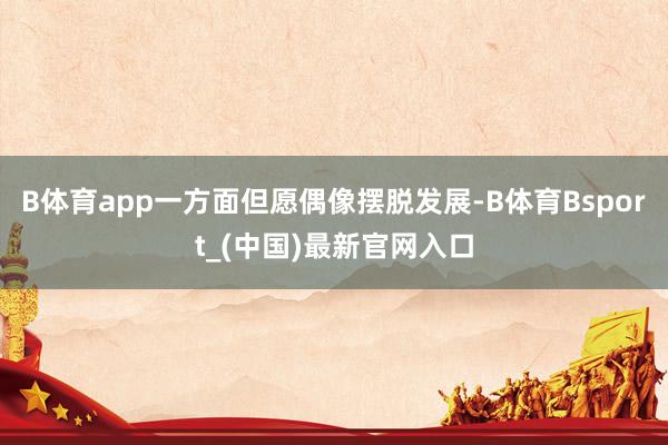 B体育app一方面但愿偶像摆脱发展-B体育Bsport_(中国)最新官网入口