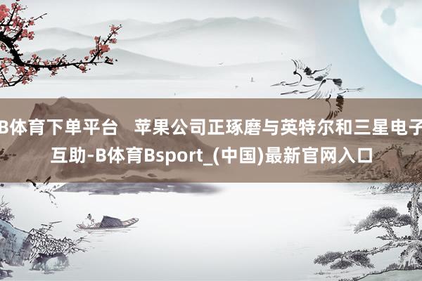 B体育下单平台   苹果公司正琢磨与英特尔和三星电子互助-B体育Bsport_(中国)最新官网入口