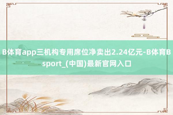 B体育app三机构专用席位净卖出2.24亿元-B体育Bsport_(中国)最新官网入口