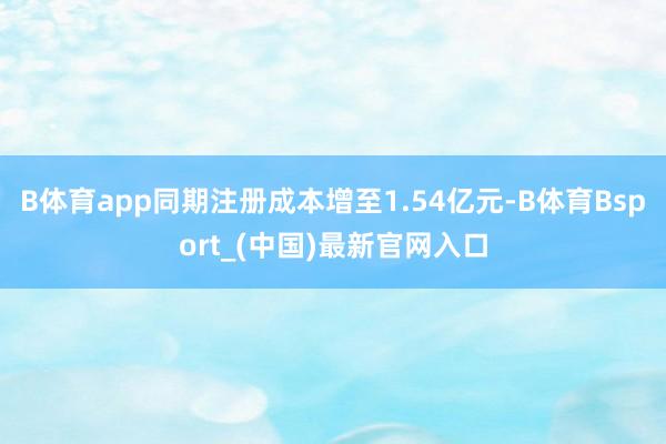 B体育app同期注册成本增至1.54亿元-B体育Bsport_(中国)最新官网入口