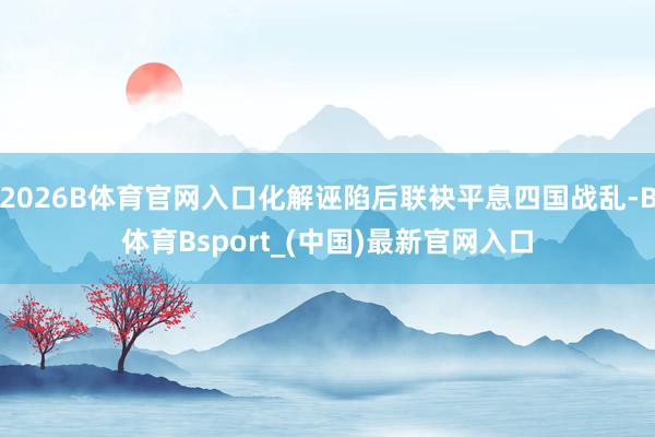 2026B体育官网入口化解诬陷后联袂平息四国战乱-B体育Bsport_(中国)最新官网入口
