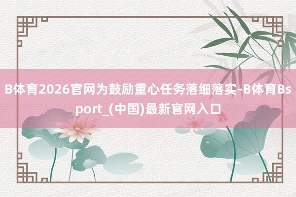 B体育2026官网为鼓励重心任务落细落实-B体育Bsport_(中国)最新官网入口