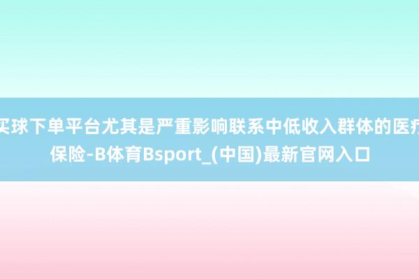 买球下单平台尤其是严重影响联系中低收入群体的医疗保险-B体育Bsport_(中国)最新官网入口