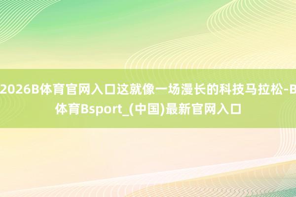 2026B体育官网入口这就像一场漫长的科技马拉松-B体育Bsport_(中国)最新官网入口