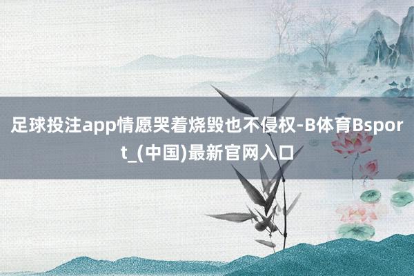 足球投注app情愿哭着烧毁也不侵权-B体育Bsport_(中国)最新官网入口