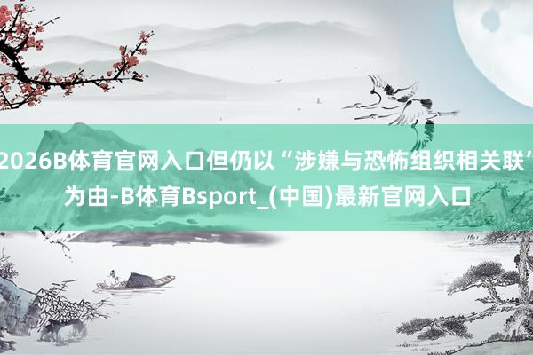 2026B体育官网入口但仍以“涉嫌与恐怖组织相关联”为由-B体育Bsport_(中国)最新官网入口