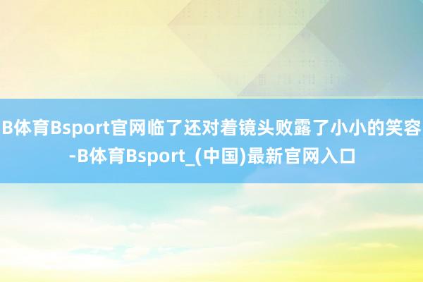 B体育Bsport官网临了还对着镜头败露了小小的笑容-B体育Bsport_(中国)最新官网入口