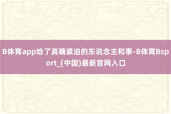 B体育app给了真确紧迫的东说念主和事-B体育Bsport_(中国)最新官网入口