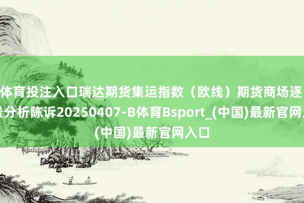 B体育投注入口瑞达期货集运指数（欧线）期货商场逐日全景分析陈诉20250407-B体育Bsport_(中国)最新官网入口