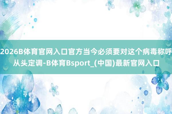 2026B体育官网入口官方当今必须要对这个病毒称呼从头定调-B体育Bsport_(中国)最新官网入口