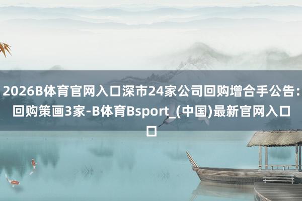 2026B体育官网入口深市24家公司回购增合手公告：回购策画3家-B体育Bsport_(中国)最新官网入口