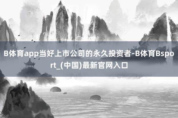 B体育app当好上市公司的永久投资者-B体育Bsport_(中国)最新官网入口