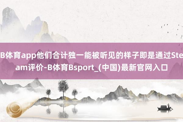 B体育app他们合计独一能被听见的样子即是通过Steam评价-B体育Bsport_(中国)最新官网入口