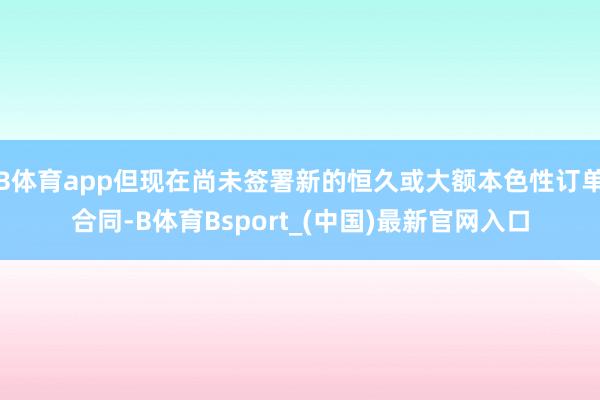 B体育app但现在尚未签署新的恒久或大额本色性订单合同-B体育Bsport_(中国)最新官网入口