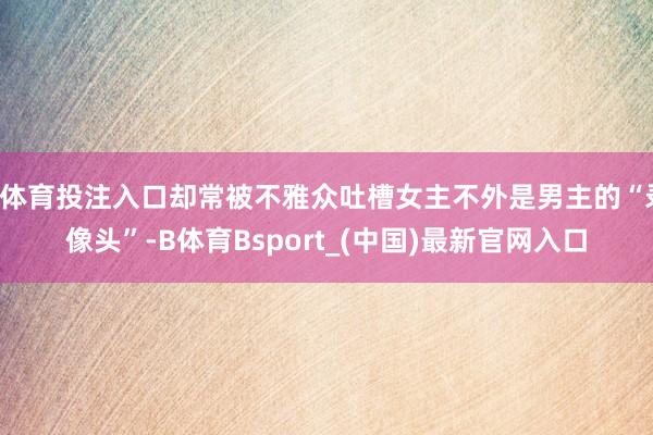 B体育投注入口却常被不雅众吐槽女主不外是男主的“录像头”-B体育Bsport_(中国)最新官网入口
