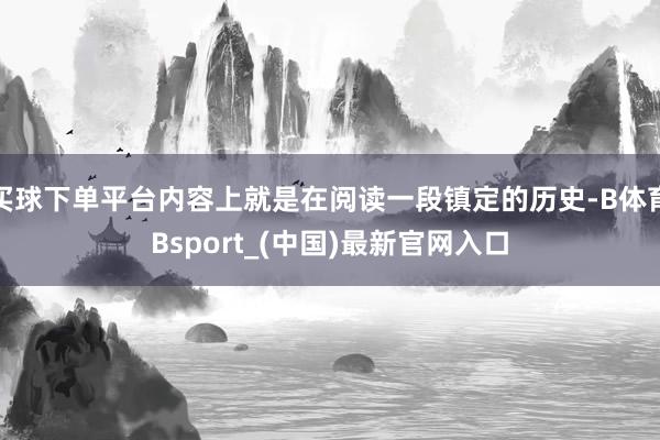 买球下单平台内容上就是在阅读一段镇定的历史-B体育Bsport_(中国)最新官网入口