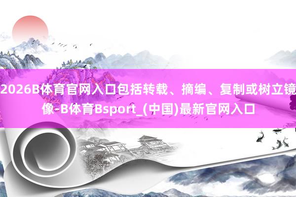 2026B体育官网入口包括转载、摘编、复制或树立镜像-B体育Bsport_(中国)最新官网入口