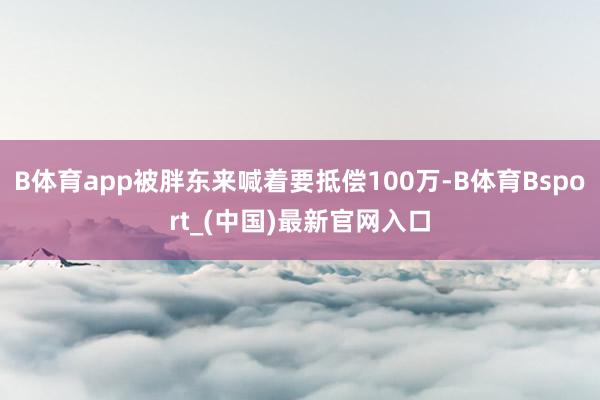 B体育app被胖东来喊着要抵偿100万-B体育Bsport_(中国)最新官网入口